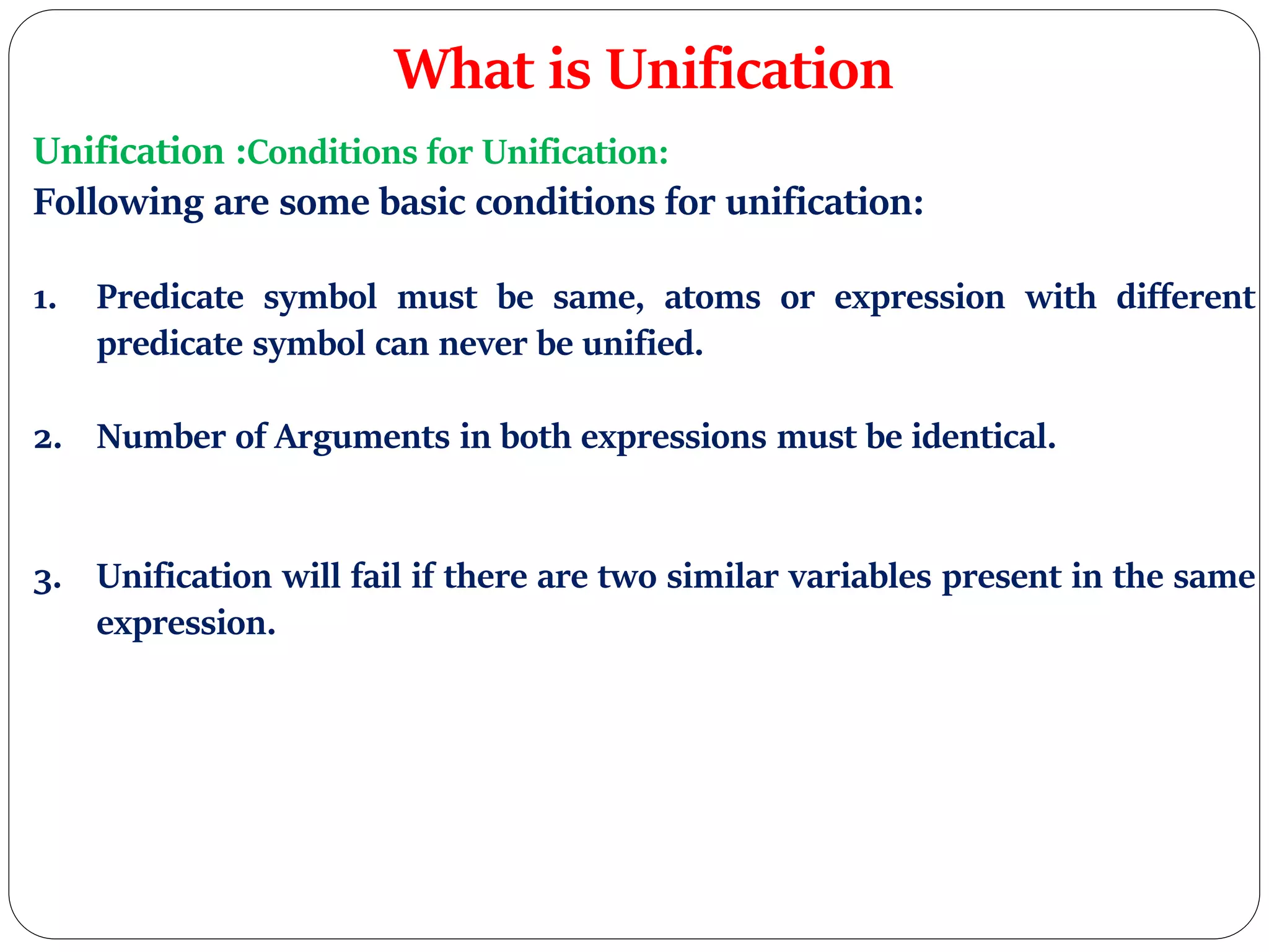 What is Unification
Unification :Conditions for Unification:
Following are some basic conditions for unification:
1. Predicate symbol must be same, atoms or expression with different
predicate symbol can never be unified.
2. Number of Arguments in both expressions must be identical.
3. Unification will fail if there are two similar variables present in the same
expression.
 