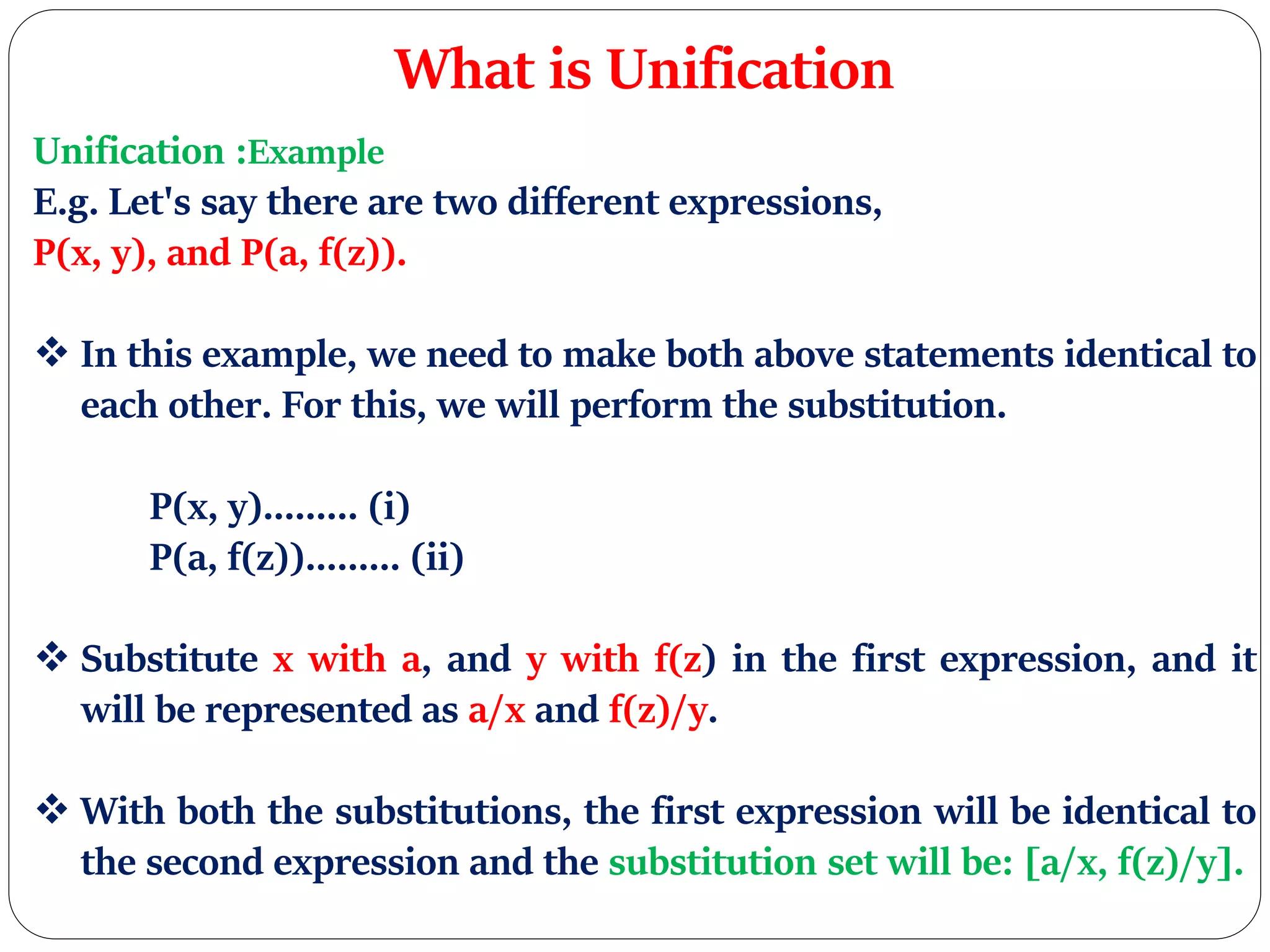 What is Unification
Unification :Example
E.g. Let's say there are two different expressions,
P(x, y), and P(a, f(z)).
 In this example, we need to make both above statements identical to
each other. For this, we will perform the substitution.
P(x, y)......... (i)
P(a, f(z))......... (ii)
 Substitute x with a, and y with f(z) in the first expression, and it
will be represented as a/x and f(z)/y.
 With both the substitutions, the first expression will be identical to
the second expression and the substitution set will be: [a/x, f(z)/y].
 