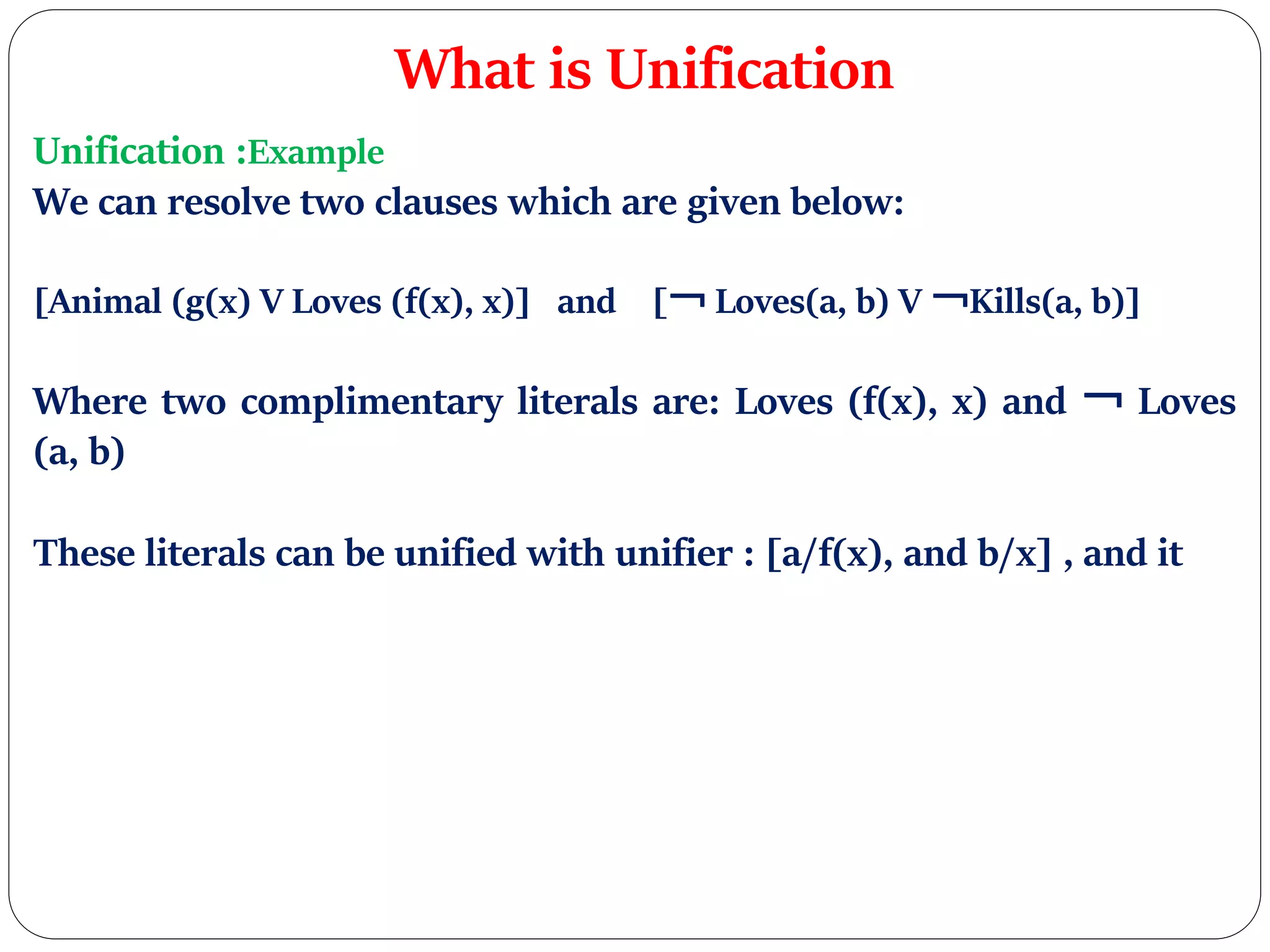 What is Unification
Unification :Example
We can resolve two clauses which are given below:
[Animal (g(x) V Loves (f(x), x)] and [￢ Loves(a, b) V ￢Kills(a, b)]
Where two complimentary literals are: Loves (f(x), x) and ￢ Loves
(a, b)
These literals can be unified with unifier : [a/f(x), and b/x] , and it
 