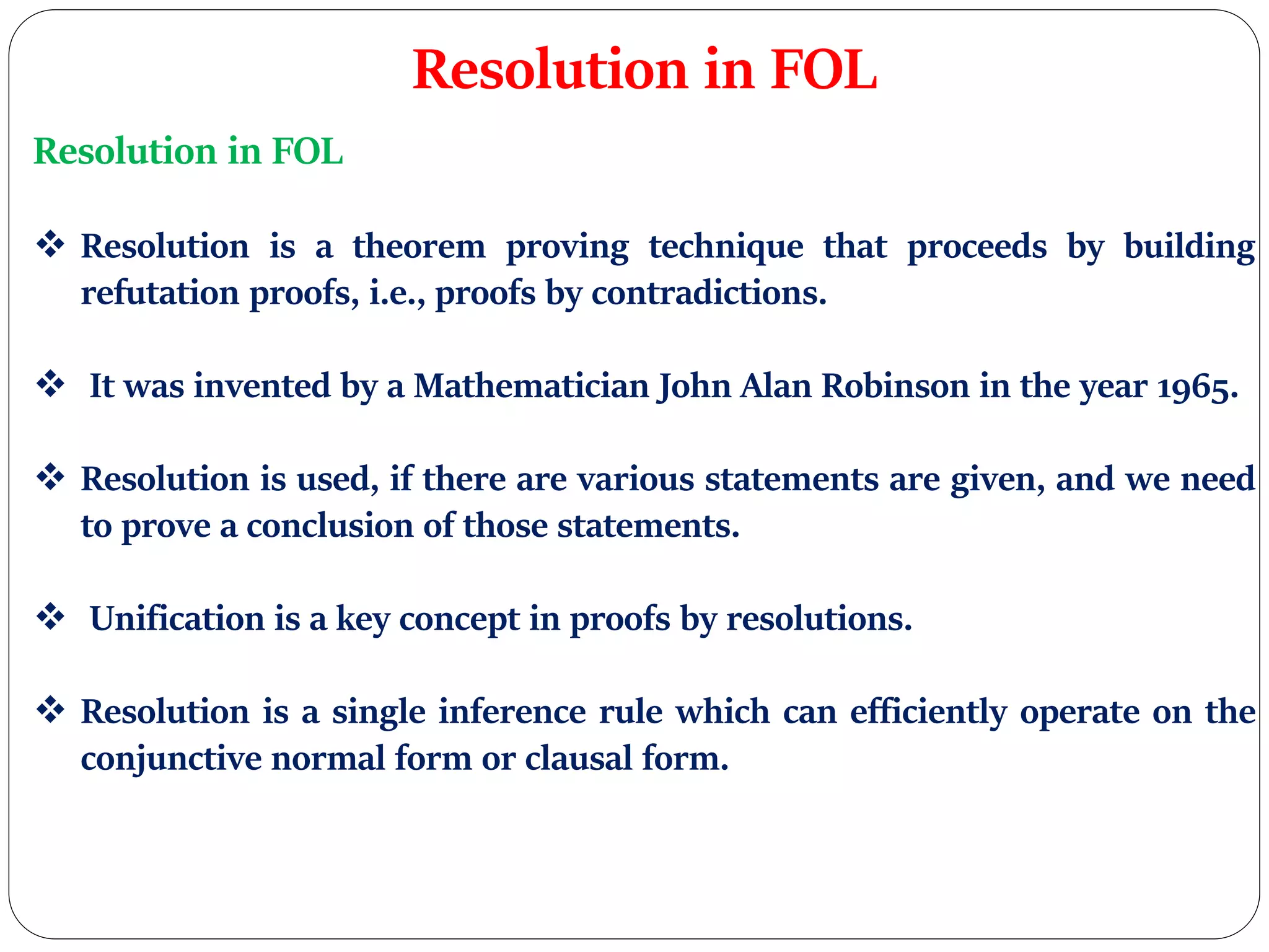 Resolution in FOL
Resolution in FOL
 Resolution is a theorem proving technique that proceeds by building
refutation proofs, i.e., proofs by contradictions.
 It was invented by a Mathematician John Alan Robinson in the year 1965.
 Resolution is used, if there are various statements are given, and we need
to prove a conclusion of those statements.
 Unification is a key concept in proofs by resolutions.
 Resolution is a single inference rule which can efficiently operate on the
conjunctive normal form or clausal form.
 