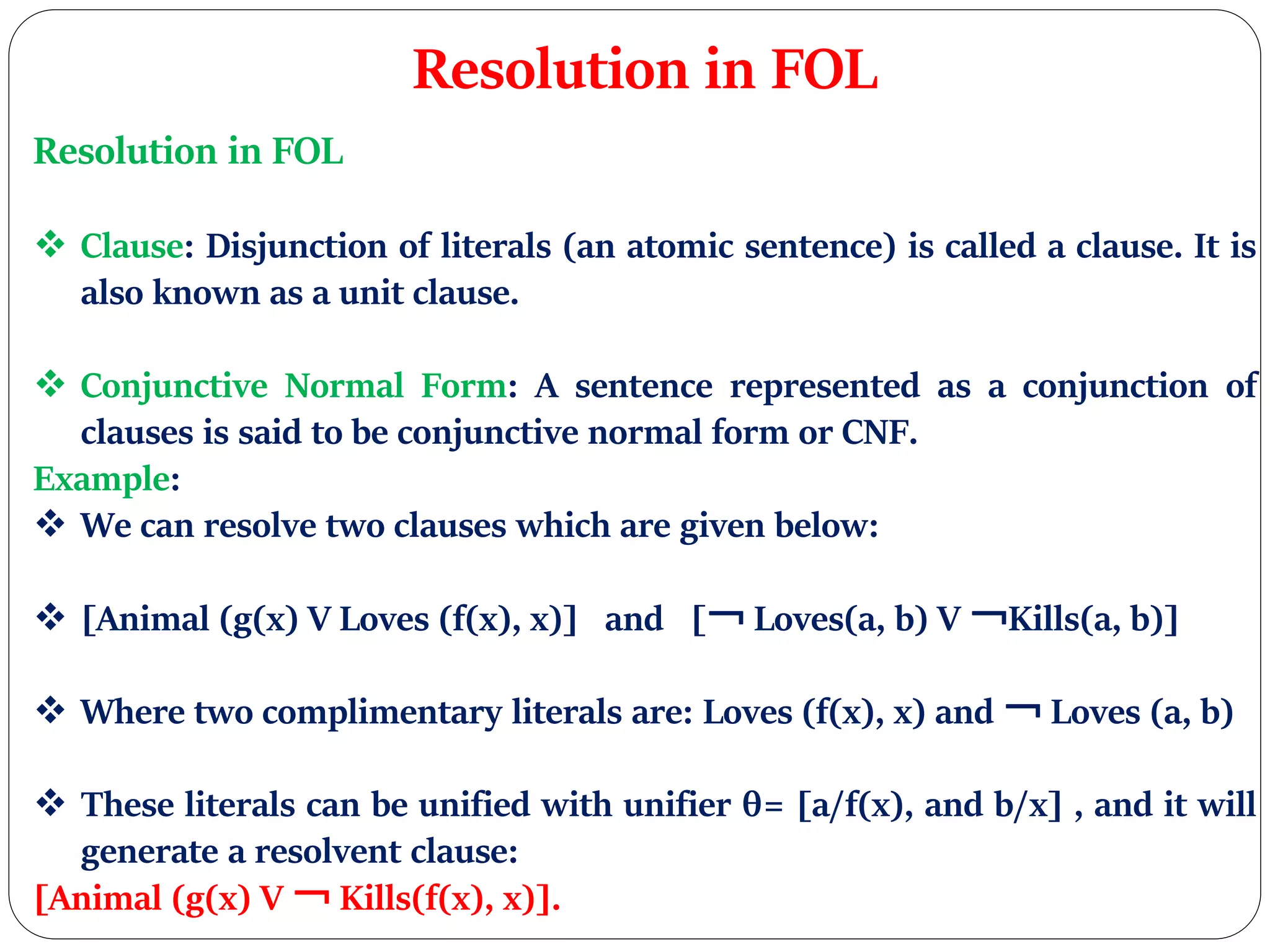 Resolution in FOL
Resolution in FOL
 Clause: Disjunction of literals (an atomic sentence) is called a clause. It is
also known as a unit clause.
 Conjunctive Normal Form: A sentence represented as a conjunction of
clauses is said to be conjunctive normal form or CNF.
Example:
 We can resolve two clauses which are given below:
 [Animal (g(x) V Loves (f(x), x)] and [￢ Loves(a, b) V ￢Kills(a, b)]
 Where two complimentary literals are: Loves (f(x), x) and ￢ Loves (a, b)
 These literals can be unified with unifier θ= [a/f(x), and b/x] , and it will
generate a resolvent clause:
[Animal (g(x) V ￢ Kills(f(x), x)].
 
