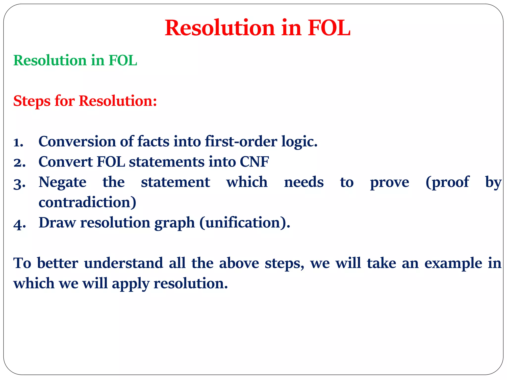 Resolution in FOL
Resolution in FOL
Steps for Resolution:
1. Conversion of facts into first-order logic.
2. Convert FOL statements into CNF
3. Negate the statement which needs to prove (proof by
contradiction)
4. Draw resolution graph (unification).
To better understand all the above steps, we will take an example in
which we will apply resolution.
 