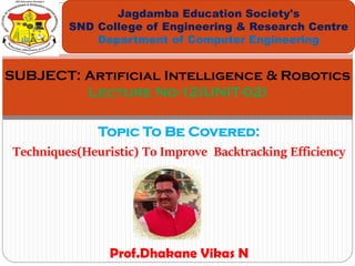 Topic To Be Covered:
Techniques(Heuristic) To Improve Backtracking Efficiency
Jagdamba Education Society's
SND College of Engineering & Research Centre
Department of Computer Engineering
SUBJECT: Artificial Intelligence & Robotics
Lecture No-12(UNIT-02)
Prof.Dhakane Vikas N
 