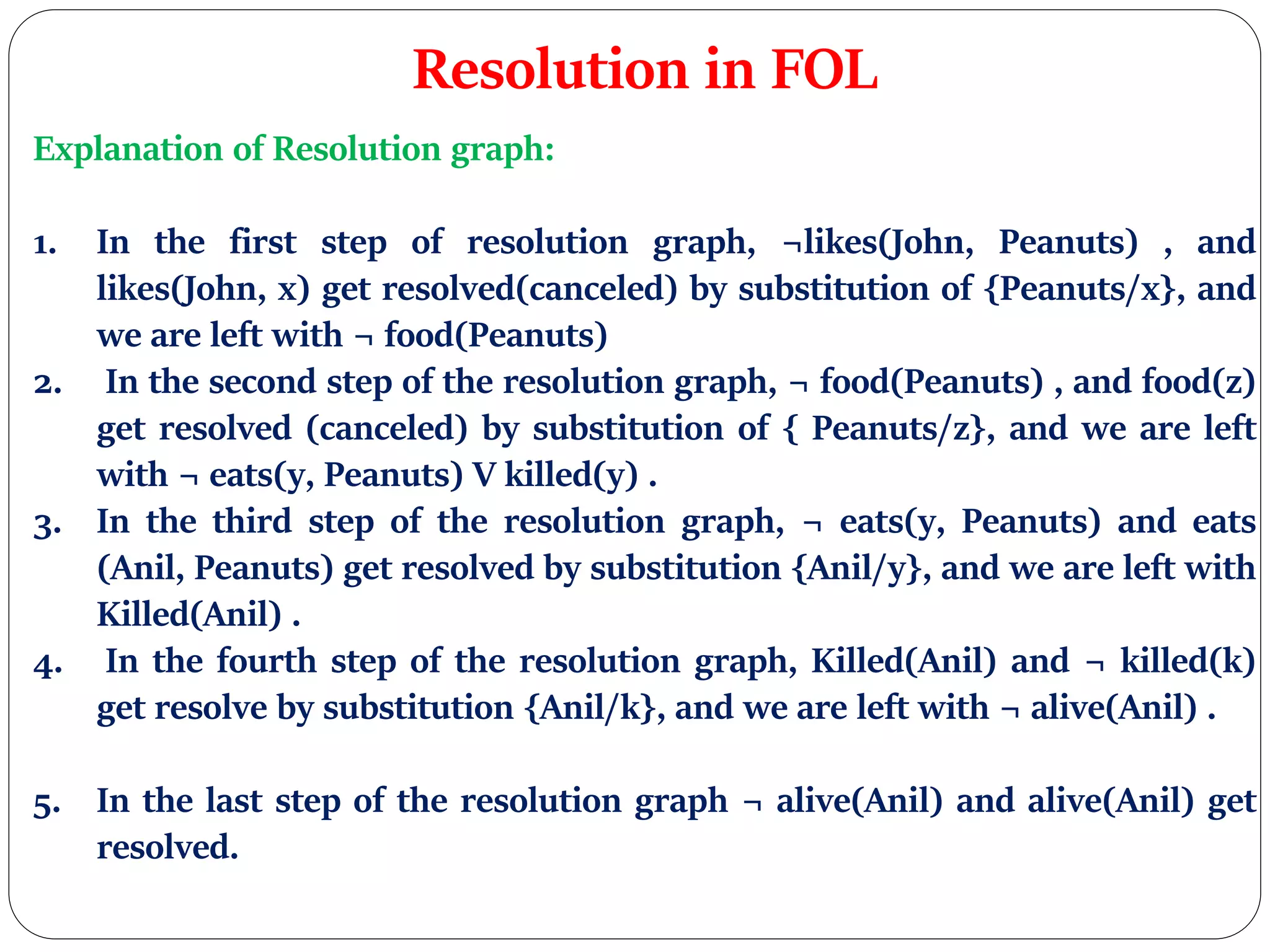Resolution in FOL
Explanation of Resolution graph:
1. In the first step of resolution graph, ¬likes(John, Peanuts) , and
likes(John, x) get resolved(canceled) by substitution of {Peanuts/x}, and
we are left with ¬ food(Peanuts)
2. In the second step of the resolution graph, ¬ food(Peanuts) , and food(z)
get resolved (canceled) by substitution of { Peanuts/z}, and we are left
with ¬ eats(y, Peanuts) V killed(y) .
3. In the third step of the resolution graph, ¬ eats(y, Peanuts) and eats
(Anil, Peanuts) get resolved by substitution {Anil/y}, and we are left with
Killed(Anil) .
4. In the fourth step of the resolution graph, Killed(Anil) and ¬ killed(k)
get resolve by substitution {Anil/k}, and we are left with ¬ alive(Anil) .
5. In the last step of the resolution graph ¬ alive(Anil) and alive(Anil) get
resolved.
 