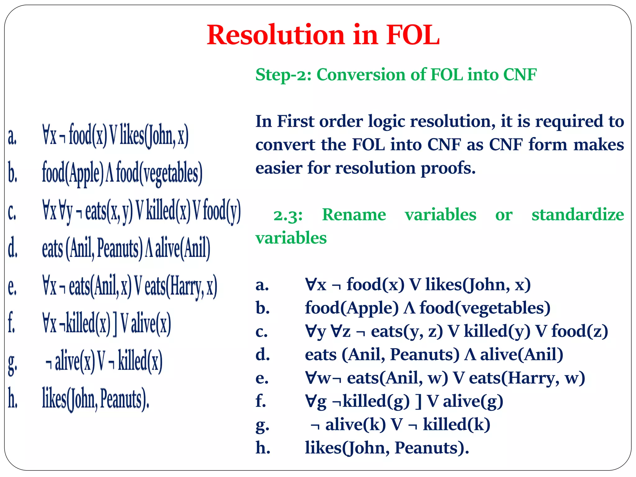 Resolution in FOL
Step-2: Conversion of FOL into CNF
In First order logic resolution, it is required to
convert the FOL into CNF as CNF form makes
easier for resolution proofs.
2.3: Rename variables or standardize
variables
a. ∀x ¬ food(x) V likes(John, x)
b. food(Apple) Λ food(vegetables)
c. ∀y ∀z ¬ eats(y, z) V killed(y) V food(z)
d. eats (Anil, Peanuts) Λ alive(Anil)
e. ∀w¬ eats(Anil, w) V eats(Harry, w)
f. ∀g ¬killed(g) ] V alive(g)
g. ¬ alive(k) V ¬ killed(k)
h. likes(John, Peanuts).
 