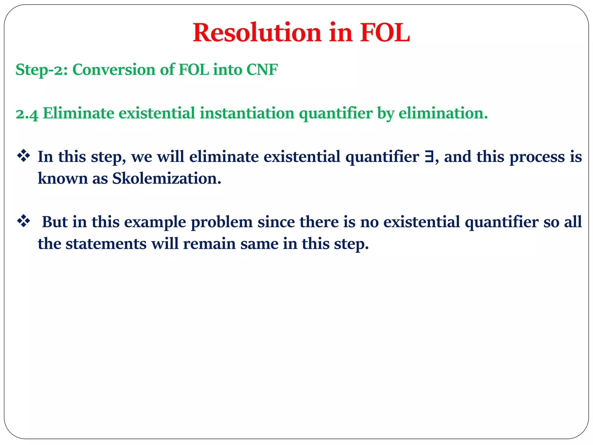 Resolution in FOL
Step-2: Conversion of FOL into CNF
2.4 Eliminate existential instantiation quantifier by elimination.
 In this step, we will eliminate existential quantifier ∃, and this process is
known as Skolemization.
 But in this example problem since there is no existential quantifier so all
the statements will remain same in this step.
 