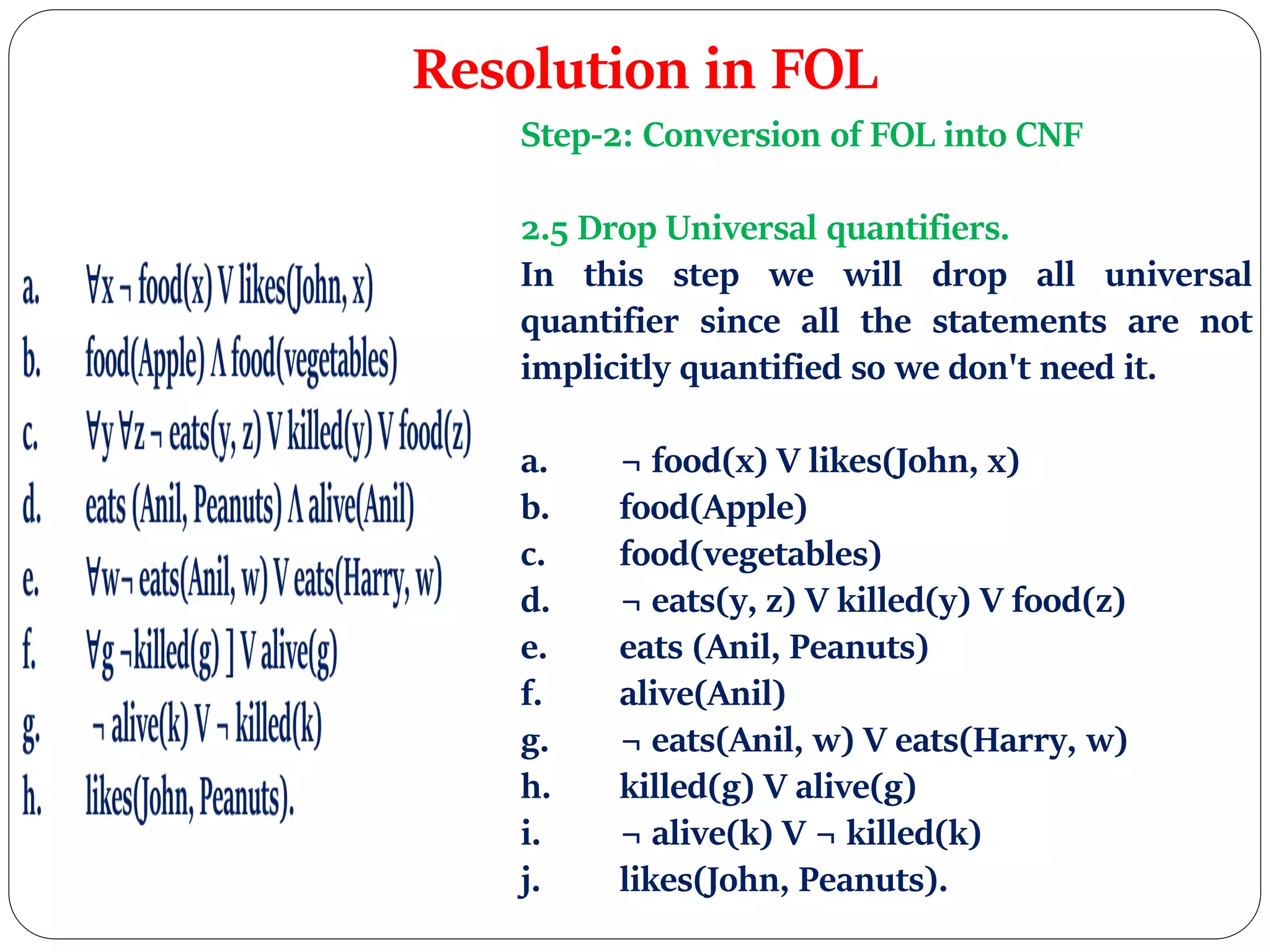 Resolution in FOL
Step-2: Conversion of FOL into CNF
2.5 Drop Universal quantifiers.
In this step we will drop all universal
quantifier since all the statements are not
implicitly quantified so we don't need it.
a. ¬ food(x) V likes(John, x)
b. food(Apple)
c. food(vegetables)
d. ¬ eats(y, z) V killed(y) V food(z)
e. eats (Anil, Peanuts)
f. alive(Anil)
g. ¬ eats(Anil, w) V eats(Harry, w)
h. killed(g) V alive(g)
i. ¬ alive(k) V ¬ killed(k)
j. likes(John, Peanuts).
 