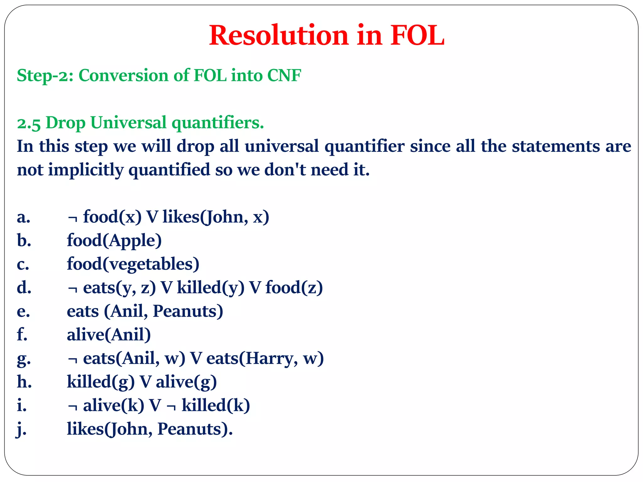 Resolution in FOL
Step-2: Conversion of FOL into CNF
2.5 Drop Universal quantifiers.
In this step we will drop all universal quantifier since all the statements are
not implicitly quantified so we don't need it.
a. ¬ food(x) V likes(John, x)
b. food(Apple)
c. food(vegetables)
d. ¬ eats(y, z) V killed(y) V food(z)
e. eats (Anil, Peanuts)
f. alive(Anil)
g. ¬ eats(Anil, w) V eats(Harry, w)
h. killed(g) V alive(g)
i. ¬ alive(k) V ¬ killed(k)
j. likes(John, Peanuts).
 