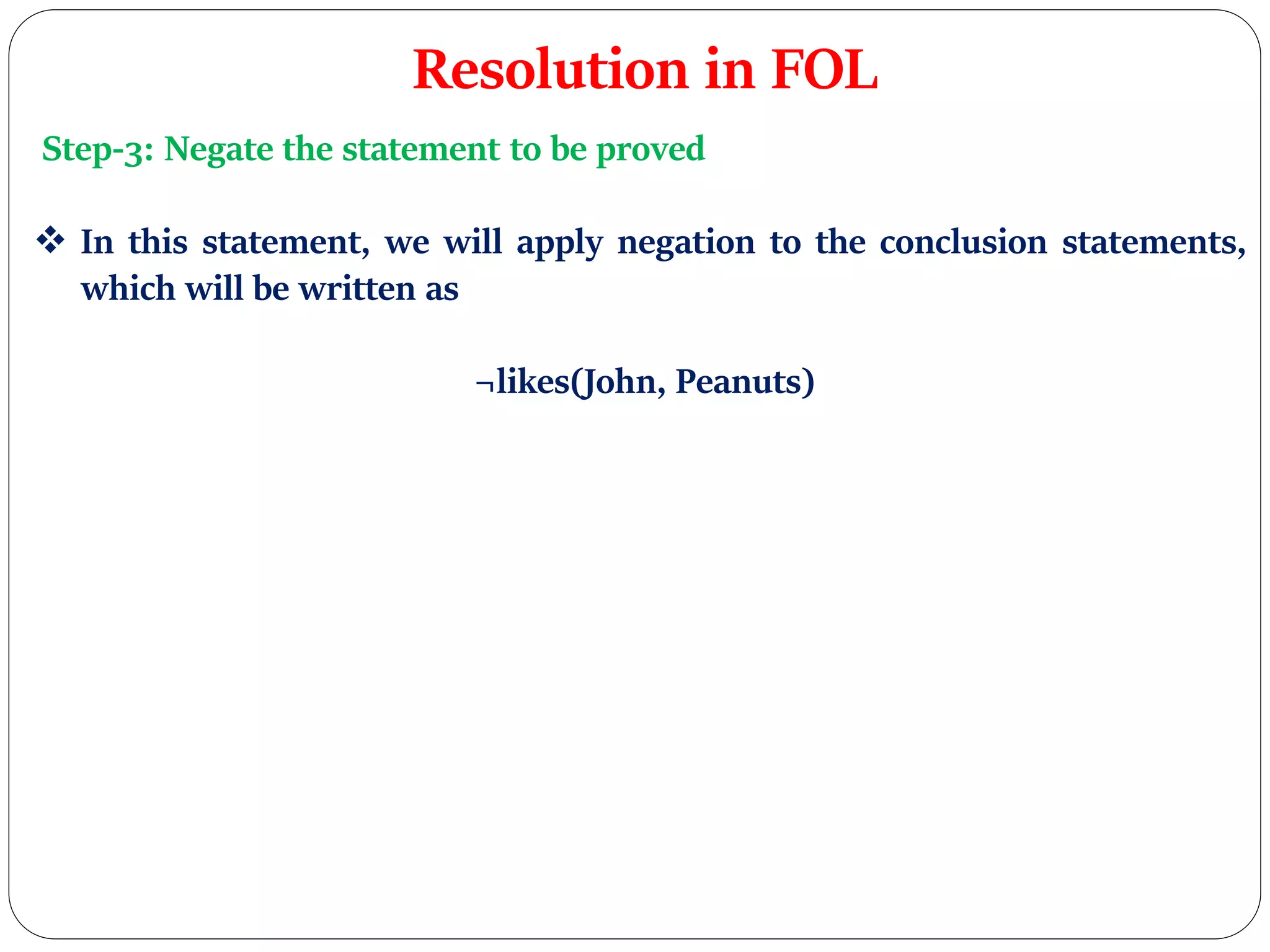 Resolution in FOL
Step-3: Negate the statement to be proved
 In this statement, we will apply negation to the conclusion statements,
which will be written as
¬likes(John, Peanuts)
 