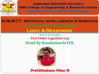 Topic To Be Covered:
First Order Logic(Part-03)
Proof By Resolution In FOL
Jagdamba Education Society's
SND College of Engineering & Research Centre
Department of Computer Engineering
SUBJECT: Artificial Intelligence & Robotics
Lecture No-12(UNIT-03)
Logic & Reasoning
Prof.Dhakane Vikas N
 
