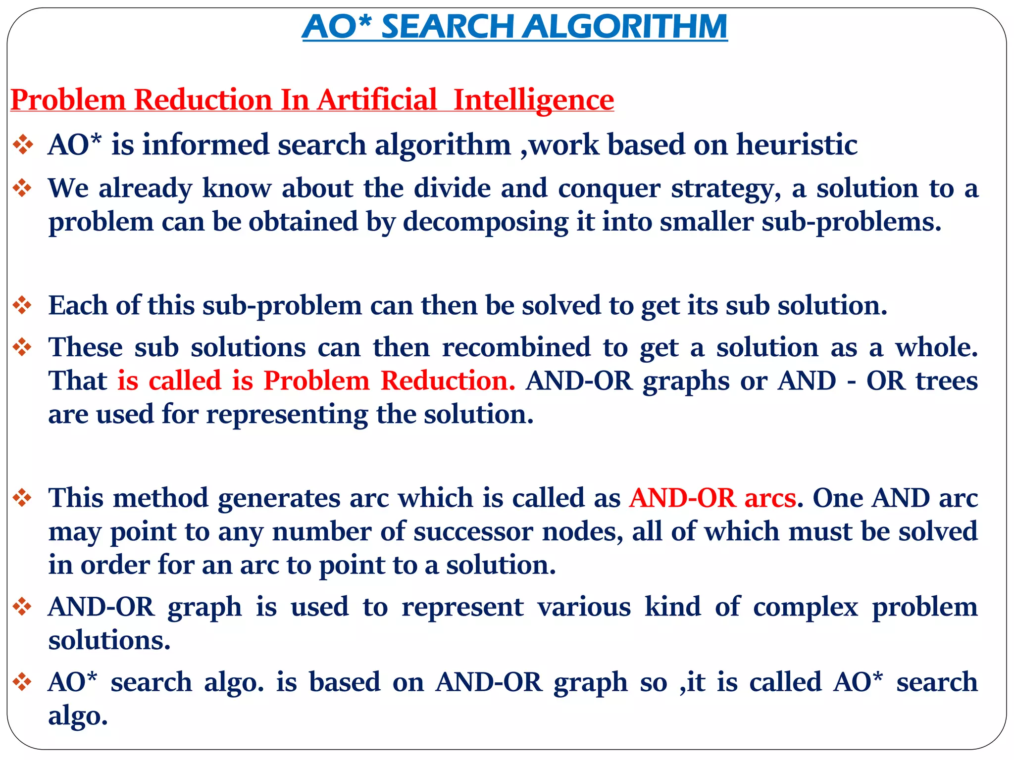 AO* SEARCH ALGORITHM
Problem Reduction In Artificial Intelligence
 AO* is informed search algorithm ,work based on heuristic
 We already know about the divide and conquer strategy, a solution to a
problem can be obtained by decomposing it into smaller sub-problems.
 Each of this sub-problem can then be solved to get its sub solution.
 These sub solutions can then recombined to get a solution as a whole.
That is called is Problem Reduction. AND-OR graphs or AND - OR trees
are used for representing the solution.
 This method generates arc which is called as AND-OR arcs. One AND arc
may point to any number of successor nodes, all of which must be solved
in order for an arc to point to a solution.
 AND-OR graph is used to represent various kind of complex problem
solutions.
 AO* search algo. is based on AND-OR graph so ,it is called AO* search
algo.
 