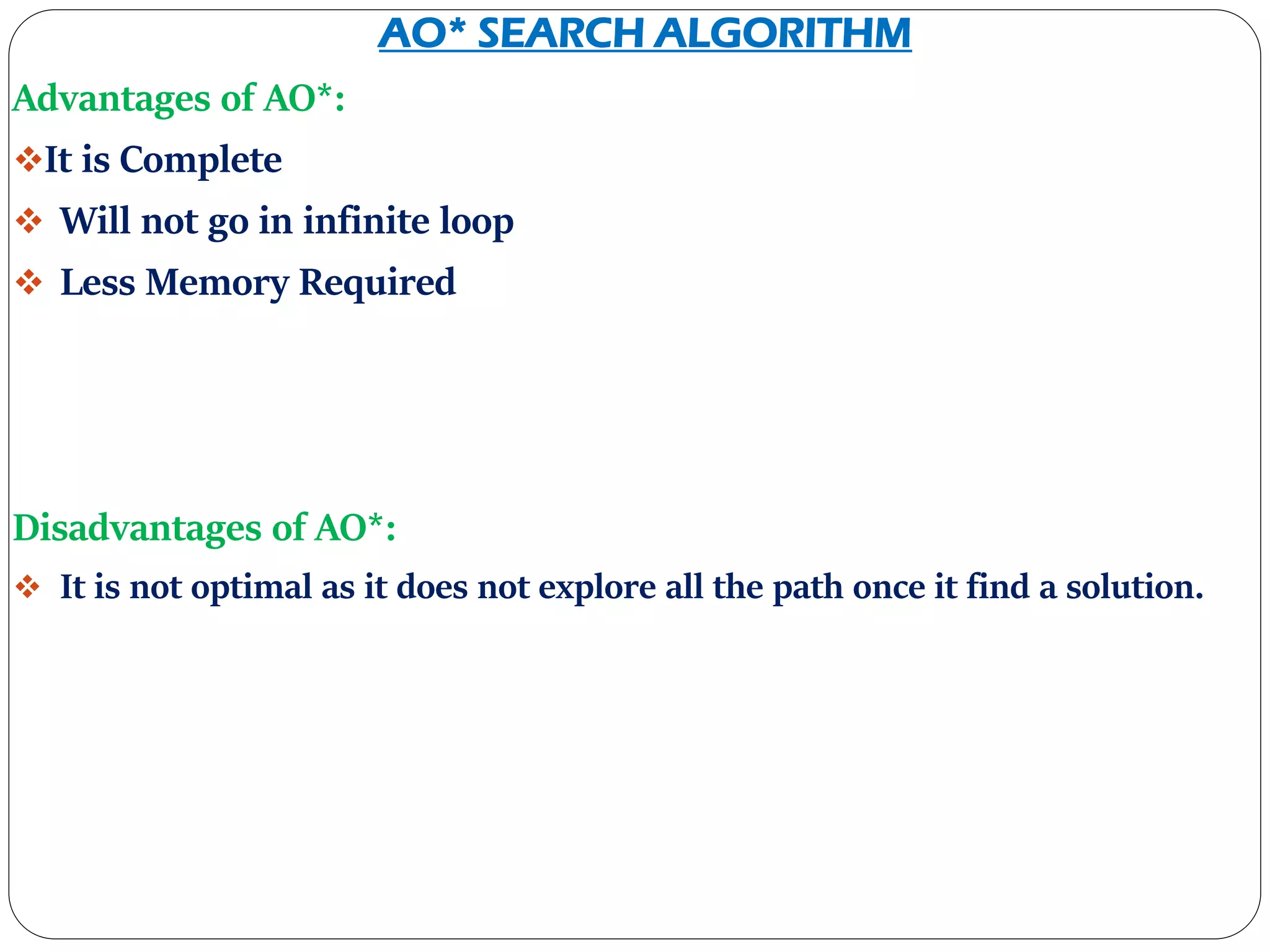 AO* SEARCH ALGORITHM
Advantages of AO*:
It is Complete
 Will not go in infinite loop
 Less Memory Required
Disadvantages of AO*:
 It is not optimal as it does not explore all the path once it find a solution.
 