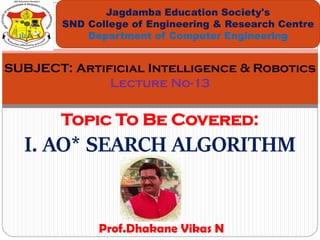 Topic To Be Covered:
I. AO* SEARCH ALGORITHM
Jagdamba Education Society's
SND College of Engineering & Research Centre
Department of Computer Engineering
SUBJECT: Artificial Intelligence & Robotics
Lecture No-13
Prof.Dhakane Vikas N
 