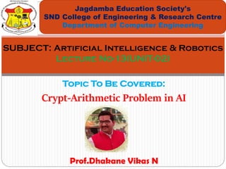 Topic To Be Covered:
Crypt-Arithmetic Problem in AI
Jagdamba Education Society's
SND College of Engineering & Research Centre
Department of Computer Engineering
SUBJECT: Artificial Intelligence & Robotics
Lecture No-13(UNIT-02)
Prof.Dhakane Vikas N
 