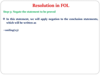 Resolution in FOL
Step-3: Negate the statement to be proved
 In this statement, we will apply negation to the conclusion statements,
which will be written as
~smiling(x3)
 