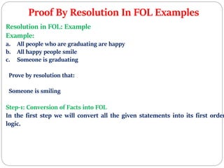 Proof By Resolution In FOL Examples
Resolution in FOL: Example
Example:
a. All people who are graduating are happy
b. All happy people smile
c. Someone is graduating
Prove by resolution that:
Someone is smiling
Step-1: Conversion of Facts into FOL
In the first step we will convert all the given statements into its first order
logic.
 