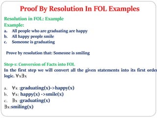 Proof By Resolution In FOL Examples
Resolution in FOL: Example
Example:
a. All people who are graduating are happy
b. All happy people smile
c. Someone is graduating
Prove by resolution that: Someone is smiling
Step-1: Conversion of Facts into FOL
In the first step we will convert all the given statements into its first order
logic. ∀x∃x
a. ∀x :graduating(x)->happy(x)
b. ∀x: happy(x) ->smile(x)
c. ∃x :graduating(x)
∃x:smiling(x)
 