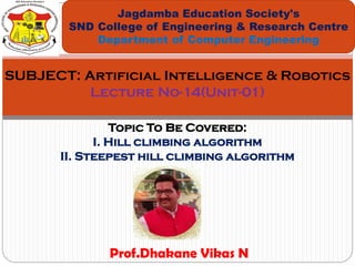 Topic To Be Covered:
I. Hill climbing algorithm
II. Steepest hill climbing algorithm
Jagdamba Education Society's
SND College of Engineering & Research Centre
Department of Computer Engineering
SUBJECT: Artificial Intelligence & Robotics
Lecture No-14(Unit-01)
Prof.Dhakane Vikas N
 