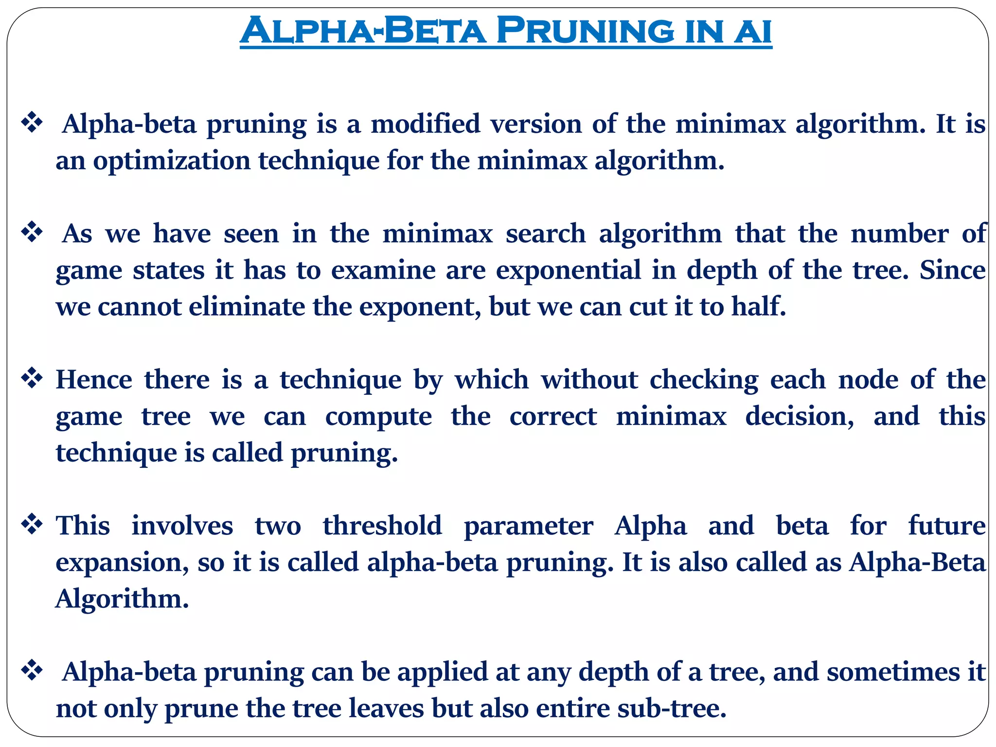 Alpha-Beta Pruning in ai
 Alpha-beta pruning is a modified version of the minimax algorithm. It is
an optimization technique for the minimax algorithm.
 As we have seen in the minimax search algorithm that the number of
game states it has to examine are exponential in depth of the tree. Since
we cannot eliminate the exponent, but we can cut it to half.
 Hence there is a technique by which without checking each node of the
game tree we can compute the correct minimax decision, and this
technique is called pruning.
 This involves two threshold parameter Alpha and beta for future
expansion, so it is called alpha-beta pruning. It is also called as Alpha-Beta
Algorithm.
 Alpha-beta pruning can be applied at any depth of a tree, and sometimes it
not only prune the tree leaves but also entire sub-tree.
 