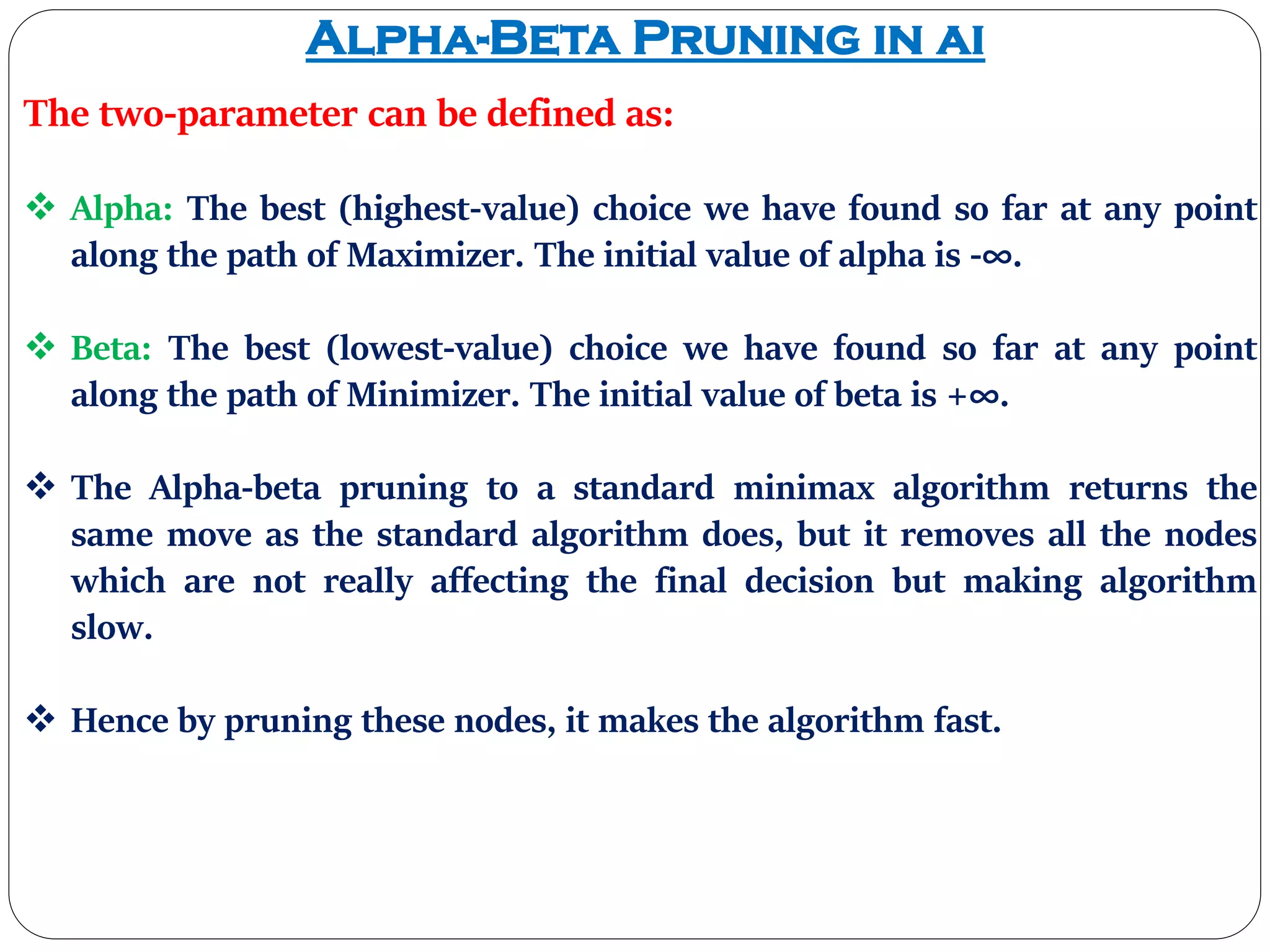 Alpha-Beta Pruning in ai
The two-parameter can be defined as:
 Alpha: The best (highest-value) choice we have found so far at any point
along the path of Maximizer. The initial value of alpha is -∞.
 Beta: The best (lowest-value) choice we have found so far at any point
along the path of Minimizer. The initial value of beta is +∞.
 The Alpha-beta pruning to a standard minimax algorithm returns the
same move as the standard algorithm does, but it removes all the nodes
which are not really affecting the final decision but making algorithm
slow.
 Hence by pruning these nodes, it makes the algorithm fast.
 