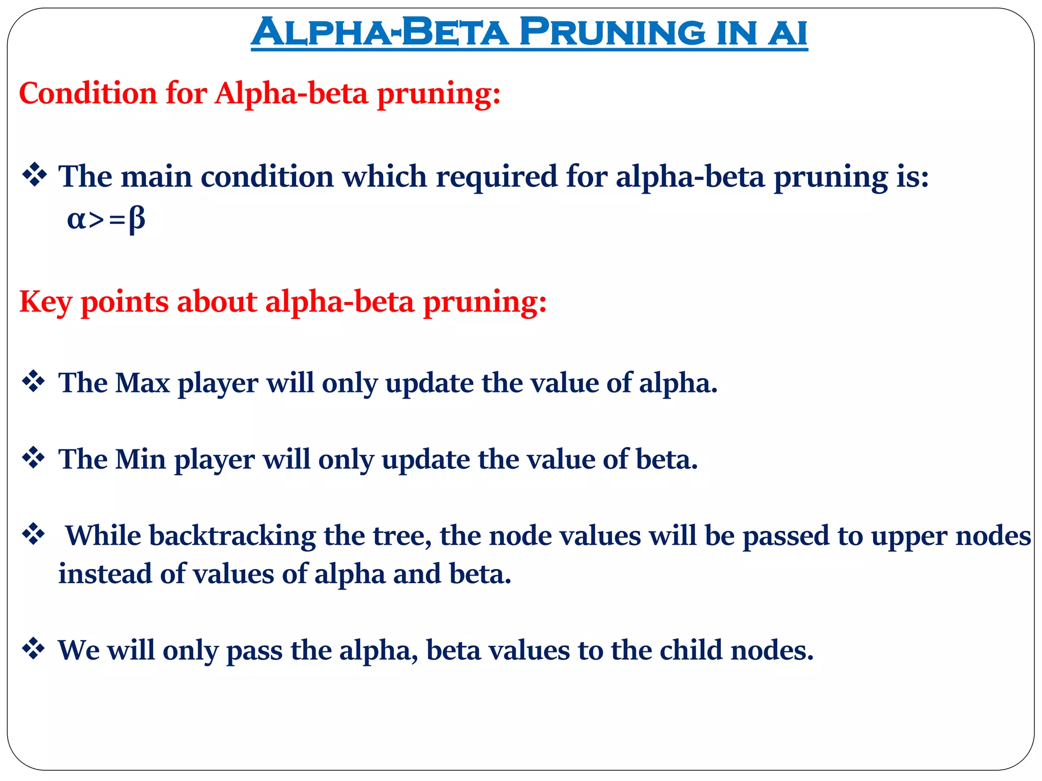 Alpha-Beta Pruning in ai
Condition for Alpha-beta pruning:
 The main condition which required for alpha-beta pruning is:
α>=β
Key points about alpha-beta pruning:
 The Max player will only update the value of alpha.
 The Min player will only update the value of beta.
 While backtracking the tree, the node values will be passed to upper nodes
instead of values of alpha and beta.
 We will only pass the alpha, beta values to the child nodes.
 