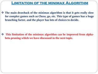 Limitation of the minimax Algorithm
 The main drawback of the minimax algorithm is that it gets really slow
for complex games such as Chess, go, etc. This type of games has a huge
branching factor, and the player has lots of choices to decide.
 This limitation of the minimax algorithm can be improved from alpha-
beta pruning which we have discussed in the next topic.
 