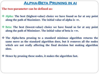 Alpha-Beta Pruning in ai
The two-parameter can be defined as:
 Alpha: The best (highest-value) choice we have found so far at any point
along the path of Maximizer. The initial value of alpha is -∞.
 Beta: The best (lowest-value) choice we have found so far at any point
along the path of Minimizer. The initial value of beta is +∞.
 The Alpha-beta pruning to a standard minimax algorithm returns the
same move as the standard algorithm does, but it removes all the nodes
which are not really affecting the final decision but making algorithm
slow.
 Hence by pruning these nodes, it makes the algorithm fast.
 