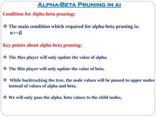 Alpha-Beta Pruning in ai
Condition for Alpha-beta pruning:
 The main condition which required for alpha-beta pruning is:
α>=β
Key points about alpha-beta pruning:
 The Max player will only update the value of alpha.
 The Min player will only update the value of beta.
 While backtracking the tree, the node values will be passed to upper nodes
instead of values of alpha and beta.
 We will only pass the alpha, beta values to the child nodes.
 