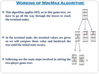 Working of Min-Max Algorithm:
 This algorithm applies DFS, so in this game-tree, we
have to go all the way through the leaves to reach
the terminal nodes.
 At the terminal node, the terminal values are given
so we will compare those value and backtrack the
tree until the initial state occurs.
 Following are the main steps involved in solving the
two-player game tree:
 