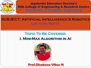 Topic To Be Covered:
I. Mini-Max Algorithm in AI
Jagdamba Education Society's
SND College of Engineering & Research Centre
Department of Computer Engineering
SUBJECT: Artificial Intelligence & Robotics
Lecture No-15
Prof.Dhakane Vikas N
 