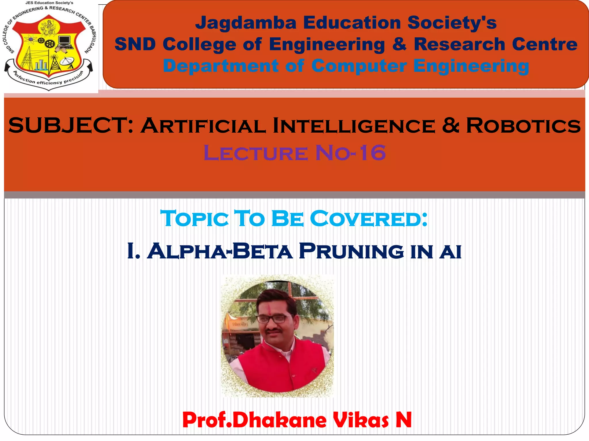 Topic To Be Covered:
I. Alpha-Beta Pruning in ai
Jagdamba Education Society's
SND College of Engineering & Research Centre
Department of Computer Engineering
SUBJECT: Artificial Intelligence & Robotics
Lecture No-16
Prof.Dhakane Vikas N
 