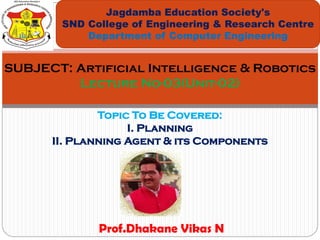 Topic To Be Covered:
I. Planning
II. Planning Agent & its Components
Jagdamba Education Society's
SND College of Engineering & Research Centre
Department of Computer Engineering
SUBJECT: Artificial Intelligence & Robotics
Lecture No-03(Unit-02)
Prof.Dhakane Vikas N
 