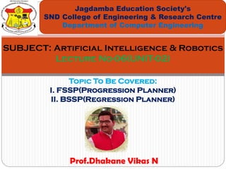 Topic To Be Covered:
I. FSSP(Progression Planner)
II. BSSP(Regression Planner)
Jagdamba Education Society's
SND College of Engineering & Research Centre
Department of Computer Engineering
SUBJECT: Artificial Intelligence & Robotics
Lecture No-06(UNIT-02)
Prof.Dhakane Vikas N
 