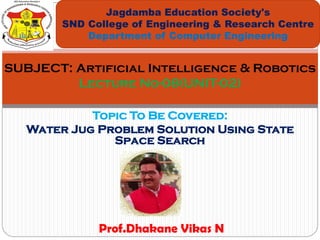Topic To Be Covered:
Water Jug Problem Solution Using State
Space Search
Jagdamba Education Society's
SND College of Engineering & Research Centre
Department of Computer Engineering
SUBJECT: Artificial Intelligence & Robotics
Lecture No-08(UNIT-02)
Prof.Dhakane Vikas N
 