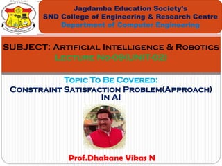 Topic To Be Covered:
Constraint Satisfaction Problem(Approach)
In AI
Jagdamba Education Society's
SND College of Engineering & Research Centre
Department of Computer Engineering
SUBJECT: Artificial Intelligence & Robotics
Lecture No-09(UNIT-02)
Prof.Dhakane Vikas N
 