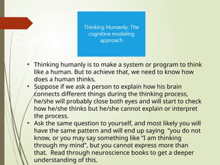 Cont…
• Thinking humanly is to make a system or program to think
like a human. But to achieve that, we need to know how
does a human thinks.
• Suppose if we ask a person to explain how his brain
connects different things during the thinking process,
he/she will probably close both eyes and will start to check
how he/she thinks but he/she cannot explain or interpret
the process.
• Ask the same question to yourself, and most likely you will
have the same pattern and will end up saying “you do not
know, or you may say something like “I am thinking
through my mind”, but you cannot express more than
that. Read through neuroscience books to get a deeper
understanding of this.
 