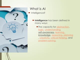 What is AI
 Intelligence?
 Intelligence has been defined in
many ways:
The capacity for abstraction,
logic, understanding,
self-awareness, learning,
knowledge, reasoning, planning
, creativity, critical thinking, and
problem-solving.
 