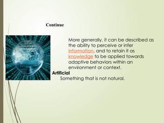 Continue
More generally, it can be described as
the ability to perceive or infer
information, and to retain it as
knowledge to be applied towards
adaptive behaviors within an
environment or context.
Artificial
Something that is not natural.
 