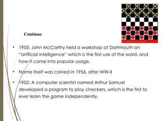 • 1955: John McCarthy held a workshop at Dartmouth on
“artificial intelligence” which is the first use of the word, and
how it came into popular usage.
• Name itself was coined in 1956, after WW-II
• 1952: A computer scientist named Arthur Samuel
developed a program to play checkers, which is the first to
ever learn the game independently.
Continue
 