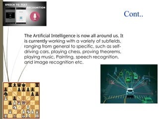 Cont..
The Artificial Intelligence is now all around us. It
is currently working with a variety of subfields,
ranging from general to specific, such as self-
driving cars, playing chess, proving theorems,
playing music, Painting, speech recognition,
and image recognition etc.
 