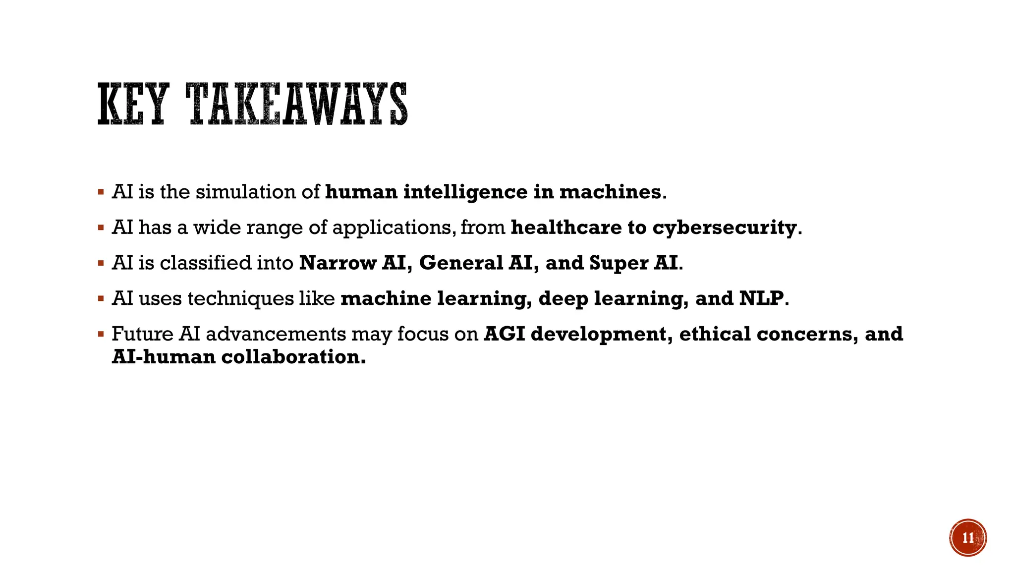  AI is the simulation of human intelligence in machines.
 AI has a wide range of applications, from healthcare to cybersecurity.
 AI is classified into Narrow AI, General AI, and Super AI.
 AI uses techniques like machine learning, deep learning, and NLP.
 Future AI advancements may focus on AGI development, ethical concerns, and
AI-human collaboration.
11
 