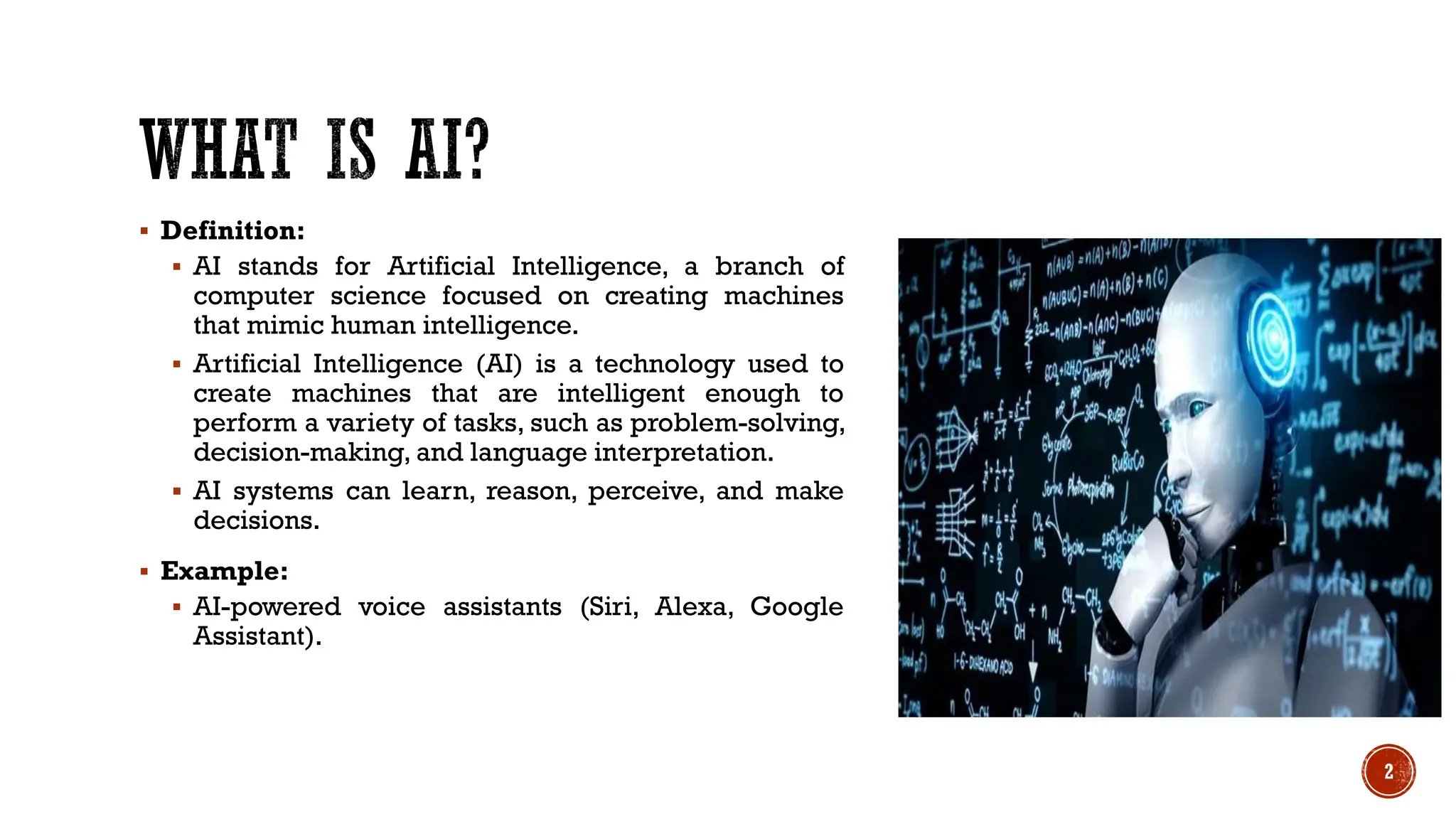  Definition:
 AI stands for Artificial Intelligence, a branch of
computer science focused on creating machines
that mimic human intelligence.
 Artificial Intelligence (AI) is a technology used to
create machines that are intelligent enough to
perform a variety of tasks, such as problem-solving,
decision-making, and language interpretation.
 AI systems can learn, reason, perceive, and make
decisions.
 Example:
 AI-powered voice assistants (Siri, Alexa, Google
Assistant).
2
 