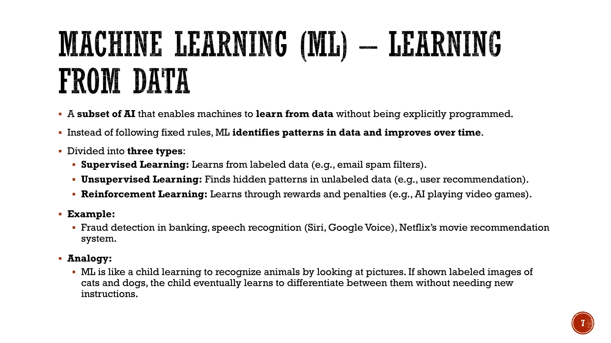  A subset of AI that enables machines to learn from data without being explicitly programmed.
 Instead of following fixed rules, ML identifies patterns in data and improves over time.
 Divided into three types:
 Supervised Learning: Learns from labeled data (e.g., email spam filters).
 Unsupervised Learning: Finds hidden patterns in unlabeled data (e.g., user recommendation).
 Reinforcement Learning: Learns through rewards and penalties (e.g., AI playing video games).
 Example:
 Fraud detection in banking, speech recognition (Siri, Google Voice), Netflix’s movie recommendation
system.
 Analogy:
 ML is like a child learning to recognize animals by looking at pictures. If shown labeled images of
cats and dogs, the child eventually learns to differentiate between them without needing new
instructions.
7
 