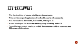  AI is the simulation of human intelligence in machines.
 AI has a wide range of applications, from healthcare to cybersecurity.
 AI is classified into Narrow AI, General AI, and Super AI.
 AI uses techniques like machine learning, deep learning, and NLP.
 Future AI advancements may focus on AGI development, ethical concerns, and
AI-human collaboration.
11
 