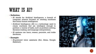  Definition:
 AI stands for Artificial Intelligence, a branch of
computer science focused on creating machines
that mimic human intelligence.
 Artificial Intelligence (AI) is a technology used to
create machines that are intelligent enough to
perform a variety of tasks, such as problem-solving,
decision-making, and language interpretation.
 AI systems can learn, reason, perceive, and make
decisions.
 Example:
 AI-powered voice assistants (Siri, Alexa, Google
Assistant).
2
 