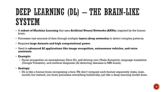  A subset of Machine Learning that uses Artificial Neural Networks (ANNs), inspired by the human
brain.
 Processes vast amounts of data through multiple layers (deep networks) to detect complex patterns.
 Requires large datasets and high computational power.
 Used in advanced AI applications like image recognition, autonomous vehicles, and voice
assistants.
 Example:
 Facial recognition on smartphones (Face ID), self-driving cars (Tesla Autopilot), language translation
(Google Translate), and medical diagnosis (AI detecting diseases in MRI scans).
 Analogy:
 DL is like a human brain recognizing a face.We don’t compare each feature separately (eyes, nose,
mouth) but instead, our brain processes everything holistically, just like a deep learning model does.
8
 