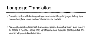 Language Translation
 Translation tools enable businesses to communicate in different languages, helping them
improve their global communication or break into new markets.
 You can also train translation tools to understand specific terminology in any given industry,
like finance or medicine. So you don’t have to worry about inaccurate translations that are
common with generic translation tools.
 