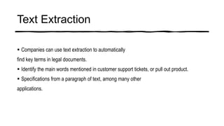 Text Extraction
 Companies can use text extraction to automatically
find key terms in legal documents.
 Identify the main words mentioned in customer support tickets, or pull out product.
 Specifications from a paragraph of text, among many other
applications.
 