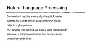 Natural Language Processing
Combined with machine learning algorithms, NLP creates
systems that learn to perform tasks on their own and get
better through experience.
NLP-powered tools can help you classify social media posts by
sentiment, or extract named entities from business emails,
among many other things.
 