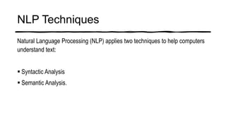 NLP Techniques
Natural Language Processing (NLP) applies two techniques to help computers
understand text:
 Syntactic Analysis
 Semantic Analysis.
 